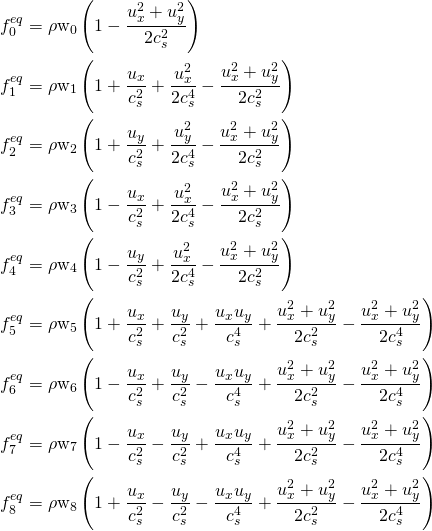 \begin{align*}f_0^{eq} &= \rho \mbox{w}_0 \left ( 1 - \frac{u_x^2+u_y^2}{2c_s^2} \right ) \notag \\f_1^{eq} &= \rho \mbox{w}_1 \left ( 1 + \frac{u_x}{c_s^2} + \frac{u_x^2}{2c_s^4} - \frac{u_x^2+u_y^2}{2c_s^2} \right ) \notag \\f_2^{eq} &= \rho \mbox{w}_2 \left ( 1 + \frac{u_y}{c_s^2} + \frac{u_y^2}{2c_s^4} - \frac{u_x^2+u_y^2}{2c_s^2} \right ) \notag \\f_3^{eq} &= \rho \mbox{w}_3 \left ( 1 - \frac{u_x}{c_s^2} + \frac{u_x^2}{2c_s^4} - \frac{u_x^2+u_y^2}{2c_s^2} \right ) \notag \\f_4^{eq} &= \rho \mbox{w}_4 \left ( 1 - \frac{u_y}{c_s^2} + \frac{u_x^2}{2c_s^4} - \frac{u_x^2+u_y^2}{2c_s^2} \right ) \notag \\f_5^{eq} &= \rho \mbox{w}_5 \left ( 1 + \frac{u_x}{c_s^2} + \frac{u_y}{c_s^2} + \frac{u_x u_y}{c_s^4} + \frac{u_x^2+u_y^2}{2c_s^2} - \frac{u_x^2+u_y^2}{2c_s^4} \right ) \notag \\f_6^{eq} &= \rho \mbox{w}_6 \left ( 1 - \frac{u_x}{c_s^2} + \frac{u_y}{c_s^2} - \frac{u_x u_y}{c_s^4} + \frac{u_x^2+u_y^2}{2c_s^2} - \frac{u_x^2+u_y^2}{2c_s^4} \right ) \notag \\f_7^{eq} &= \rho \mbox{w}_7 \left ( 1 - \frac{u_x}{c_s^2} - \frac{u_y}{c_s^2} + \frac{u_x u_y}{c_s^4} + \frac{u_x^2+u_y^2}{2c_s^2} - \frac{u_x^2+u_y^2}{2c_s^4} \right ) \notag \\f_8^{eq} &= \rho \mbox{w}_8 \left ( 1 + \frac{u_x}{c_s^2} - \frac{u_y}{c_s^2} - \frac{u_x u_y}{c_s^4} + \frac{u_x^2+u_y^2}{2c_s^2} - \frac{u_x^2+u_y^2}{2c_s^4} \right ) \end{align*}